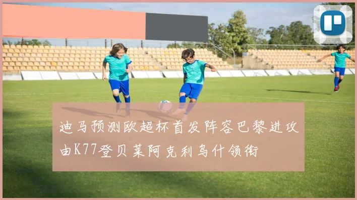 迪马预测欧超杯首发阵容巴黎进攻由K77登贝莱阿克利乌什领衔