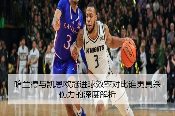 哈兰德与凯恩欧冠进球效率对比谁更具杀伤力的深度解析