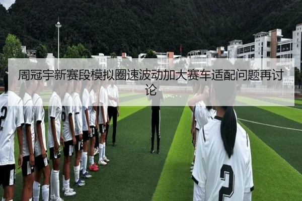 周冠宇新赛段模拟圈速波动加大赛车适配问题再讨论
