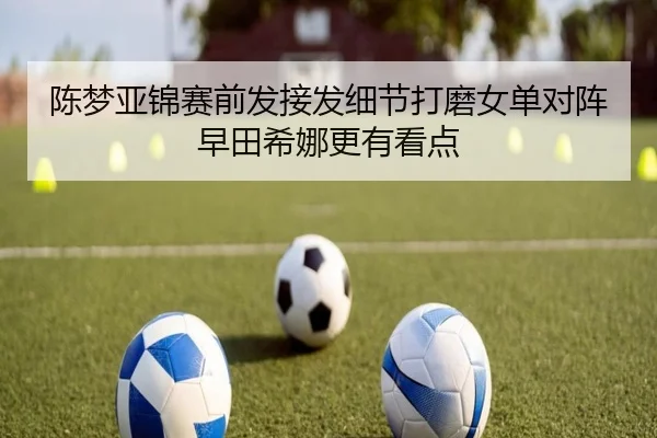 陈梦亚锦赛前发接发细节打磨女单对阵早田希娜更有看点